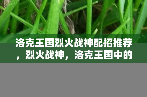 洛克王国烈火战神配招推荐,烈火战神,洛克王国中的战斗艺术 洛克王国烈火战神配招推荐,烈火战神,洛克王国中的战斗艺术