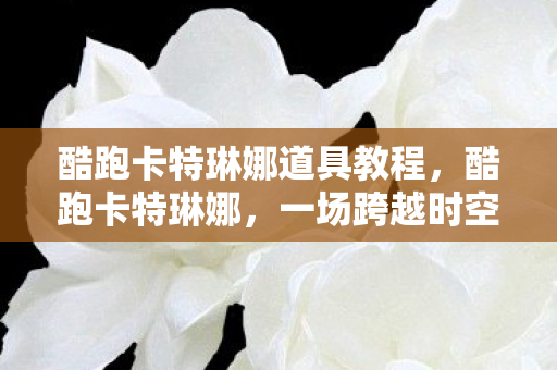 酷跑卡特琳娜道具教程,酷跑卡特琳娜,一场跨越时空的冒险之旅 酷跑卡特琳娜道具教程,酷跑卡特琳娜,一场跨越时空的冒险之旅