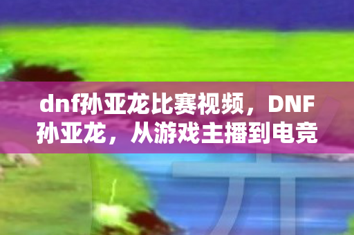 dnf孙亚龙比赛视频,DNF孙亚龙,从游戏主播到电竞圈的大佬 dnf孙亚龙比赛视频,DNF孙亚龙,从游戏主播到电竞圈的大佬