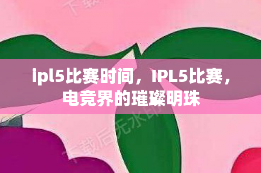 ipl5比赛时间，IPL5比赛，电竞界的璀璨明珠