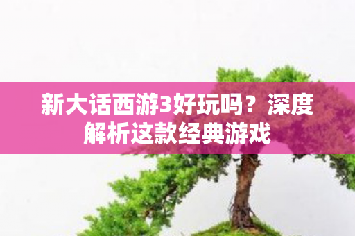 新大话西游3好玩吗?深度解析这款经典游戏 新大话西游3好玩吗?深度解析这款经典游戏
