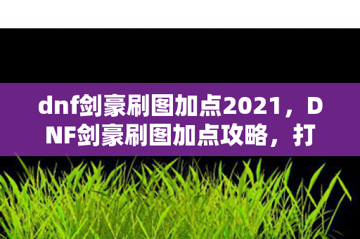 dnf剑豪刷图加点2021,DNF剑豪刷图加点攻略,打造高效战斗体验 dnf剑豪刷图加点2021,DNF剑豪刷图加点攻略,打造高效战斗体验