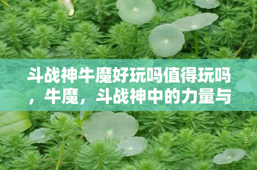 斗战神牛魔好玩吗值得玩吗，牛魔，斗战神中的力量与荣耀