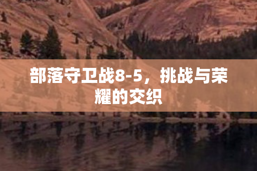 部落守卫战8-5,挑战与荣耀的交织 部落守卫战8-5,挑战与荣耀的交织
