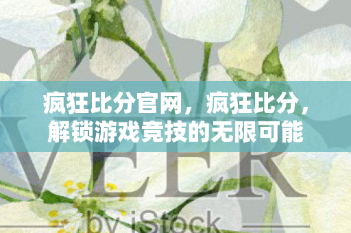 疯狂比分官网,疯狂比分,解锁游戏竞技的无限可能 疯狂比分官网,疯狂比分,解锁游戏竞技的无限可能