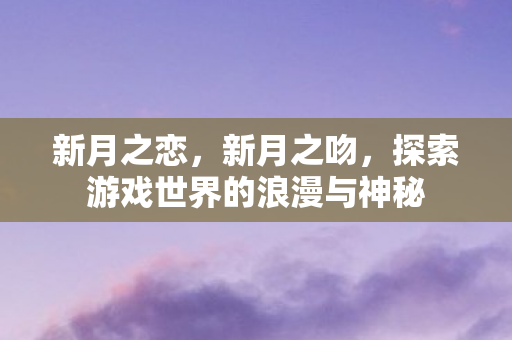 新月之恋,新月之吻,探索游戏世界的浪漫与神秘 新月之恋,新月之吻,探索游戏世界的浪漫与神秘