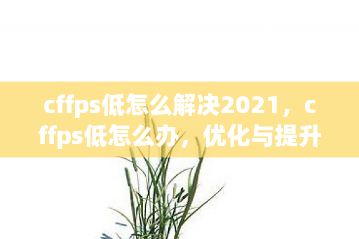 cffps低怎么解决2021,cffps低怎么办,优化与提升游戏流畅度的实用指南 cffps低怎么解决2021,cffps低怎么办,优化与提升游戏流畅度的实用指南