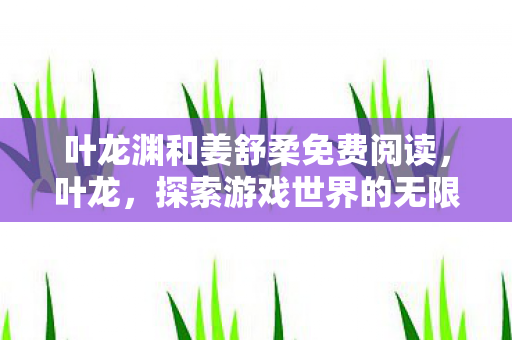 叶龙渊和姜舒柔免费阅读,叶龙,探索游戏世界的无限可能 叶龙渊和姜舒柔免费阅读,叶龙,探索游戏世界的无限可能