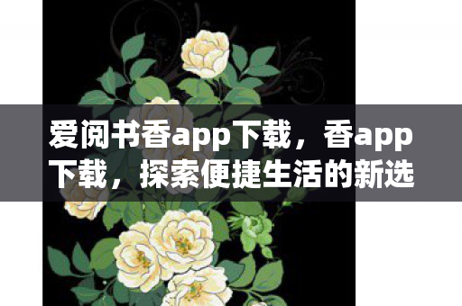 爱阅书香app下载,香app下载,探索便捷生活的新选择 爱阅书香app下载,香app下载,探索便捷生活的新选择