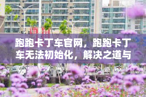 跑跑卡丁车官网,跑跑卡丁车无法初始化,解决之道与游戏环境优化 跑跑卡丁车官网,跑跑卡丁车无法初始化,解决之道与游戏环境优化