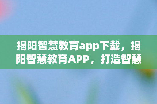 揭阳智慧教育app下载,揭阳智慧教育APP,打造智慧教育新生态 揭阳智慧教育app下载,揭阳智慧教育APP,打造智慧教育新生态