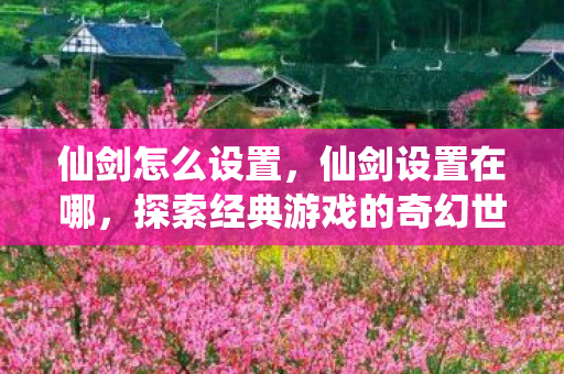 仙剑怎么设置,仙剑设置在哪,探索经典游戏的奇幻世界 仙剑怎么设置,仙剑设置在哪,探索经典游戏的奇幻世界