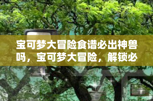 宝可梦大冒险食谱必出神兽吗,宝可梦大冒险,解锁必出神兽的神秘食谱 宝可梦大冒险食谱必出神兽吗,宝可梦大冒险,解锁必出神兽的神秘食谱