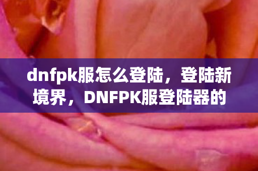 dnfpk服怎么登陆,登陆新境界,DNFPK服登陆器的便捷与高效 dnfpk服怎么登陆,登陆新境界,DNFPK服登陆器的便捷与高效