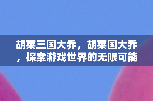 胡莱三国大乔,胡莱国大乔,探索游戏世界的无限可能 胡莱三国大乔,胡莱国大乔,探索游戏世界的无限可能
