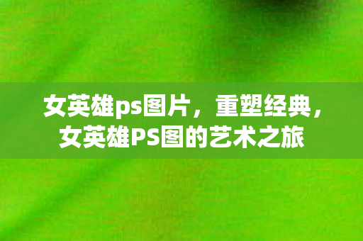 女英雄ps图片，重塑经典，女英雄PS图的艺术之旅