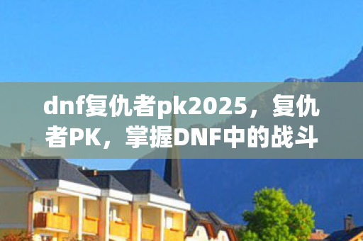 dnf复仇者pk2025,复仇者PK,掌握DNF中的战斗艺术 dnf复仇者pk2025,复仇者PK,掌握DNF中的战斗艺术
