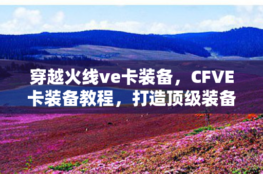 穿越火线ve卡装备,CFVE卡装备教程,打造顶级装备,助你驰骋战场 穿越火线ve卡装备,CFVE卡装备教程,打造顶级装备,助你驰骋战场