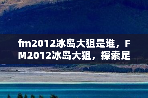 fm2012冰岛大狙是谁,FM2012冰岛大狙,探索足球经理的极致策略 fm2012冰岛大狙是谁,FM2012冰岛大狙,探索足球经理的极致策略