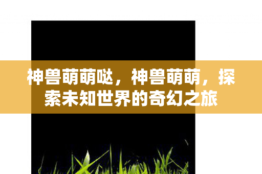 神兽萌萌哒,神兽萌萌,探索未知世界的奇幻之旅 神兽萌萌哒,神兽萌萌,探索未知世界的奇幻之旅