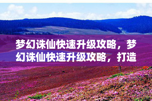 梦幻诛仙快速升级攻略,梦幻诛仙快速升级攻略,打造高效角色成长路线 梦幻诛仙快速升级攻略,梦幻诛仙快速升级攻略,打造高效角色成长路线