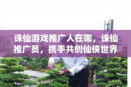 诛仙游戏推广人在哪,诛仙推广员,携手共创仙侠世界,共享游戏盛宴 诛仙游戏推广人在哪,诛仙推广员,携手共创仙侠世界,共享游戏盛宴
