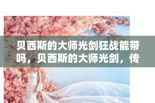 贝西斯的大师光剑狂战能带吗,贝西斯的大师光剑,传奇武器的背后故事 贝西斯的大师光剑狂战能带吗,贝西斯的大师光剑,传奇武器的背后故事