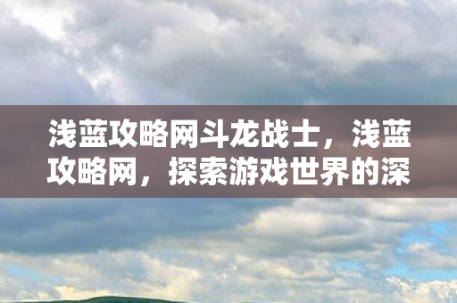 浅蓝攻略网斗龙战士,浅蓝攻略网,探索游戏世界的深度指南 浅蓝攻略网斗龙战士,浅蓝攻略网,探索游戏世界的深度指南