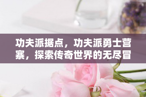 功夫派据点,功夫派勇士营寨,探索传奇世界的无尽冒险 功夫派据点,功夫派勇士营寨,探索传奇世界的无尽冒险