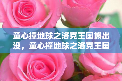 童心撞地球之洛克王国熊出没,童心撞地球之洛克王国,探索魔法世界的奇妙之旅 童心撞地球之洛克王国熊出没,童心撞地球之洛克王国,探索魔法世界的奇妙之旅