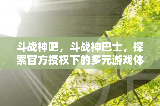 斗战神吧,斗战神巴士,探索官方授权下的多元游戏体验 斗战神吧,斗战神巴士,探索官方授权下的多元游戏体验
