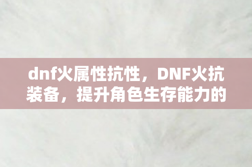 dnf火属性抗性,DNF火抗装备,提升角色生存能力的关键 dnf火属性抗性,DNF火抗装备,提升角色生存能力的关键