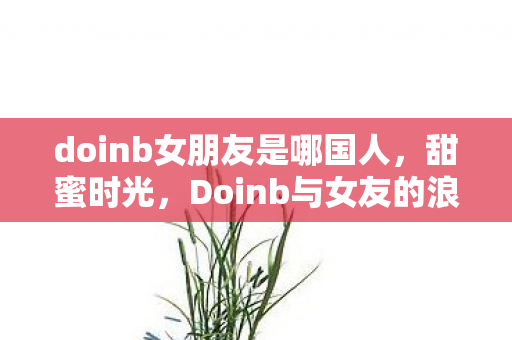 doinb女朋友是哪国人,甜蜜时光,Doinb与女友的浪漫日常 doinb女朋友是哪国人,甜蜜时光,Doinb与女友的浪漫日常
