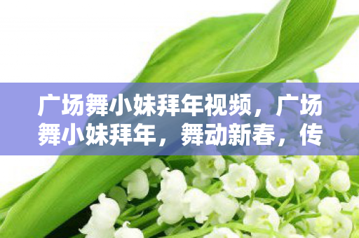广场舞小妹拜年视频,广场舞小妹拜年,舞动新春,传递温暖 广场舞小妹拜年视频,广场舞小妹拜年,舞动新春,传递温暖