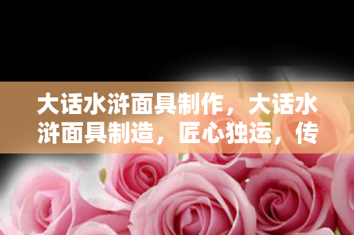 大话水浒面具制作,大话水浒面具制造,匠心独运,传承经典 大话水浒面具制作,大话水浒面具制造,匠心独运,传承经典