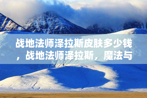 战地法师泽拉斯皮肤多少钱,战地法师泽拉斯,魔法与战略的完美融合 战地法师泽拉斯皮肤多少钱,战地法师泽拉斯,魔法与战略的完美融合