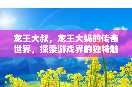 龙王大叔,龙王大妈的传奇世界,探索游戏界的独特魅力 龙王大叔,龙王大妈的传奇世界,探索游戏界的独特魅力