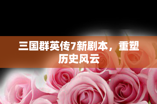 三国群英传7新剧本,重塑历史风云 三国群英传7新剧本,重塑历史风云