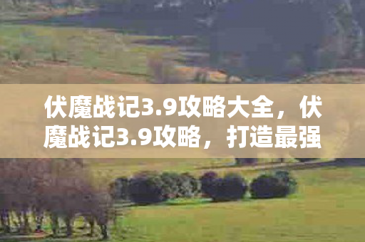 伏魔战记3.9攻略大全,伏魔战记3.9攻略,打造最强角色的全面指南 伏魔战记3.9攻略大全,伏魔战记3.9攻略,打造最强角色的全面指南