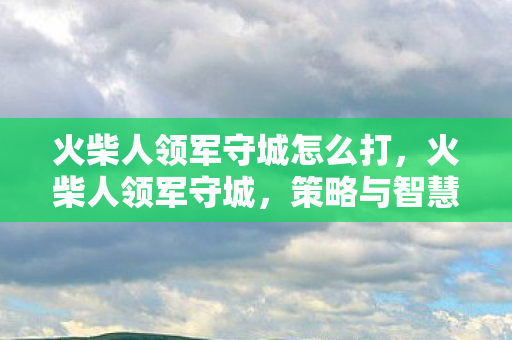 火柴人领军守城怎么打,火柴人领军守城,策略与智慧的碰撞 火柴人领军守城怎么打,火柴人领军守城,策略与智慧的碰撞