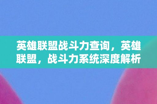 英雄联盟战斗力查询,英雄联盟,战斗力系统深度解析 英雄联盟战斗力查询,英雄联盟,战斗力系统深度解析
