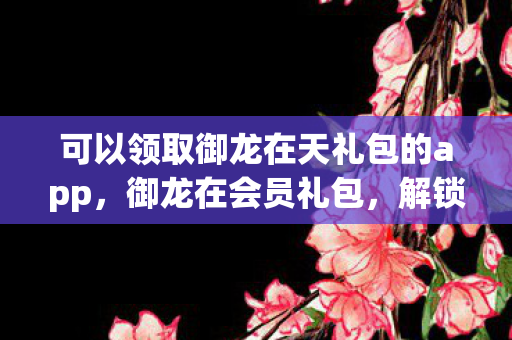 可以领取御龙在天礼包的app,御龙在会员礼包,解锁游戏新世界的钥匙 可以领取御龙在天礼包的app,御龙在会员礼包,解锁游戏新世界的钥匙
