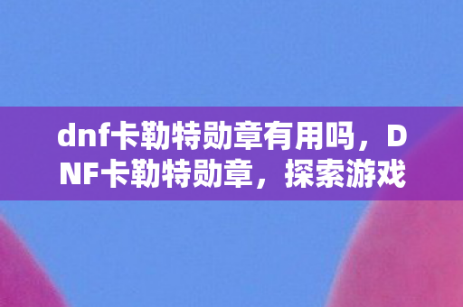 dnf卡勒特勋章有用吗,DNF卡勒特勋章,探索游戏中的荣耀象征 dnf卡勒特勋章有用吗,DNF卡勒特勋章,探索游戏中的荣耀象征
