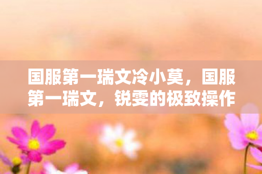 国服第一瑞文冷小莫,国服第一瑞文,锐雯的极致操作与荣耀之路 国服第一瑞文冷小莫,国服第一瑞文,锐雯的极致操作与荣耀之路