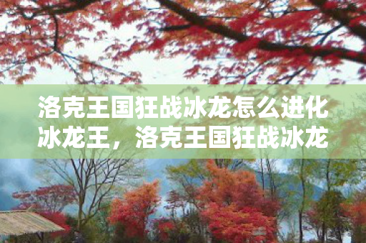 洛克王国狂战冰龙怎么进化冰龙王,洛克王国狂战冰龙,冰与火交织的传奇冒险 洛克王国狂战冰龙怎么进化冰龙王,洛克王国狂战冰龙,冰与火交织的传奇冒险