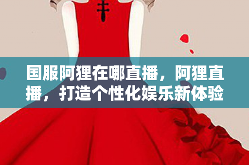 国服阿狸在哪直播，阿狸直播，打造个性化娱乐新体验
