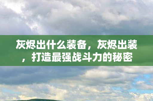 灰烬出什么装备,灰烬出装,打造最强战斗力的秘密 灰烬出什么装备,灰烬出装,打造最强战斗力的秘密