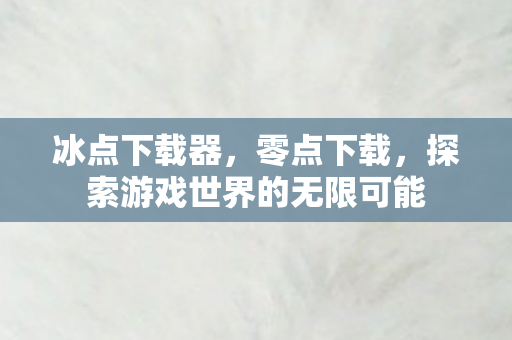 冰点下载器,零点下载,探索游戏世界的无限可能 冰点下载器,零点下载,探索游戏世界的无限可能
