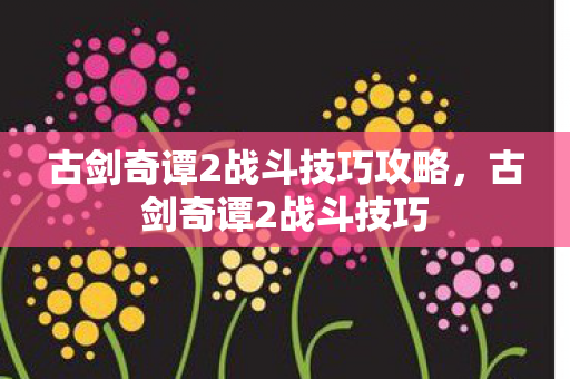 古剑奇谭2战斗技巧攻略,古剑奇谭2战斗技巧 古剑奇谭2战斗技巧攻略,古剑奇谭2战斗技巧