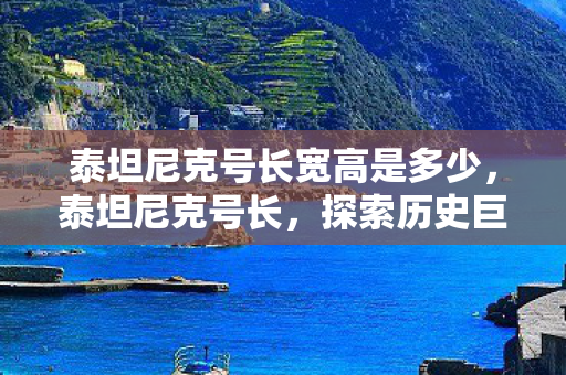 泰坦尼克号长宽高是多少,泰坦尼克号长,探索历史巨轮的辉煌与悲剧 泰坦尼克号长宽高是多少,泰坦尼克号长,探索历史巨轮的辉煌与悲剧